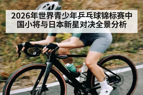 2026年世界青少年乒乓球锦标赛中国小将与日本新星对决全景分析